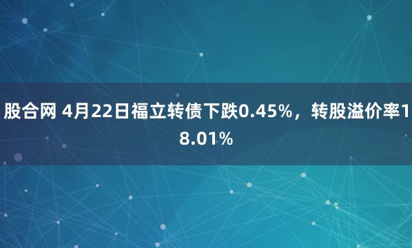 股合网 4月22日福立转债下跌0.45%，转股溢价率18.01%