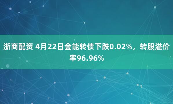 浙商配资 4月22日金能转债下跌0.02%，转股溢价率96.96%