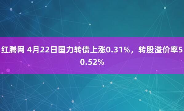 红腾网 4月22日国力转债上涨0.31%，转股溢价率50.52%