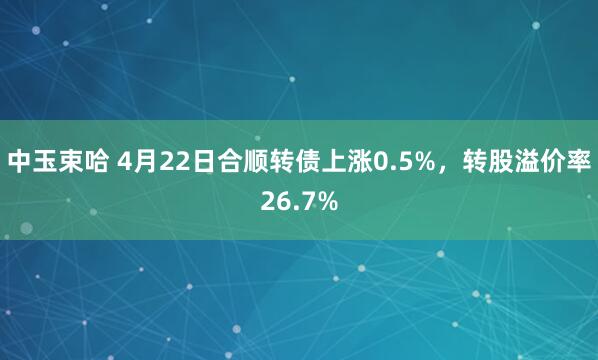 中玉束哈 4月22日合顺转债上涨0.5%，转股溢价率26.7%