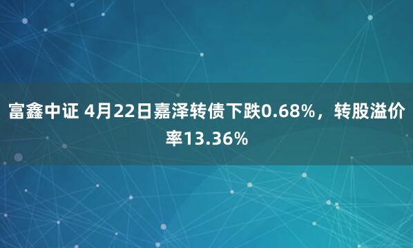 富鑫中证 4月22日嘉泽转债下跌0.68%，转股溢价率13.36%