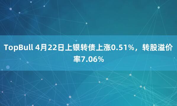 TopBull 4月22日上银转债上涨0.51%，转股溢价率7.06%