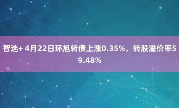 智选+ 4月22日环旭转债上涨0.35%，转股溢价率59.48%