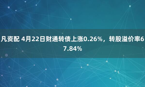凡资配 4月22日财通转债上涨0.26%，转股溢价率67.84%