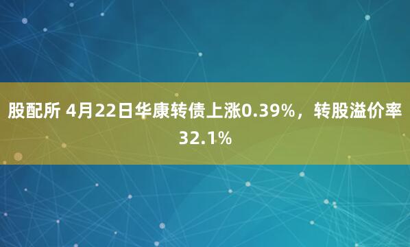 股配所 4月22日华康转债上涨0.39%，转股溢价率32.1%
