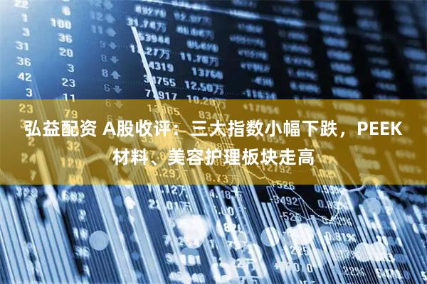 弘益配资 A股收评：三大指数小幅下跌，PEEK材料、美容护理板块走高