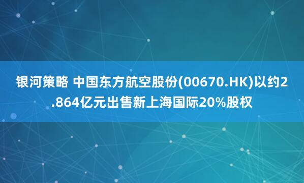银河策略 中国东方航空股份(00670.HK)以约2.864亿元出售新上海国际20%股权