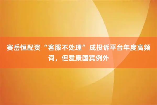 赛岳恒配资 “客服不处理” 成投诉平台年度高频词，但爱康国宾例外