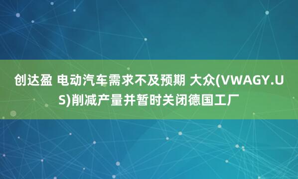 创达盈 电动汽车需求不及预期 大众(VWAGY.US)削减产量并暂时关闭德国工厂