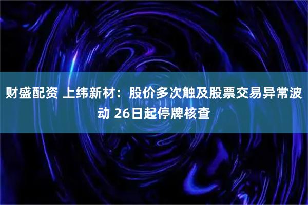 财盛配资 上纬新材：股价多次触及股票交易异常波动 26日起停牌核查