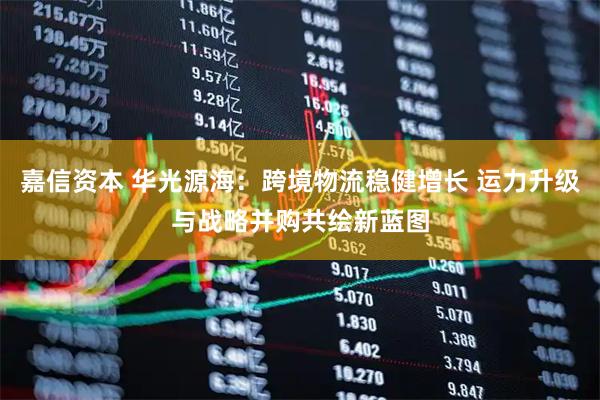 嘉信资本 华光源海：跨境物流稳健增长 运力升级与战略并购共绘新蓝图