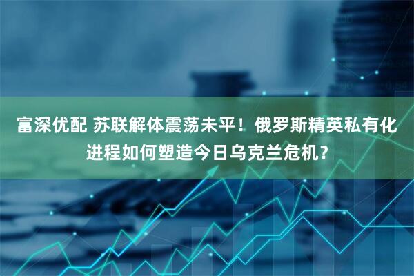富深优配 苏联解体震荡未平！俄罗斯精英私有化进程如何塑造今日乌克兰危机？