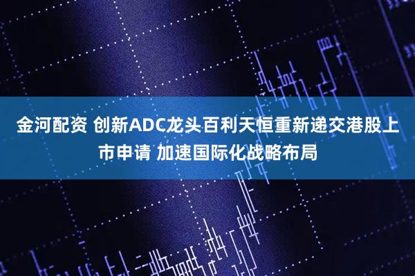金河配资 创新ADC龙头百利天恒重新递交港股上市申请 加速国际化战略布局