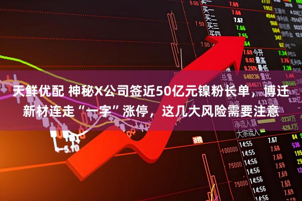 天鲜优配 神秘X公司签近50亿元镍粉长单，博迁新材连走“一字”涨停，这几大风险需要注意