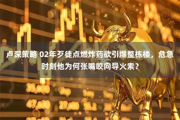 卢深策略 02年歹徒点燃炸药欲引爆整栋楼，危急时刻他为何张嘴咬向导火索？