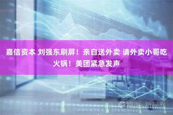 嘉信资本 刘强东刷屏！亲自送外卖 请外卖小哥吃火锅！美团紧急发声