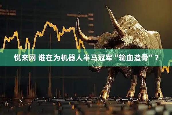 悦来网 谁在为机器人半马冠军“输血造骨”？